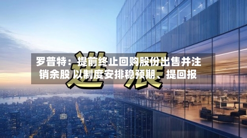 罗普特：提前终止回购股份出售并注销余股 以制度安排稳预期、提回报-第1张图片