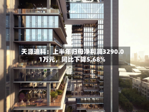 天源迪科：上半年归母净利润3290.01万元，同比下降5.68%-第2张图片