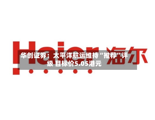 华创证券：太平洋航运维持“推荐	”评级 目标价5.05港元-第1张图片