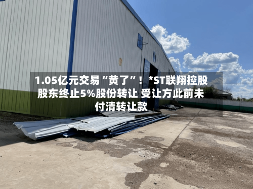 1.05亿元交易“黄了”！*ST联翔控股股东终止5%股份转让 受让方此前未付清转让款-第2张图片