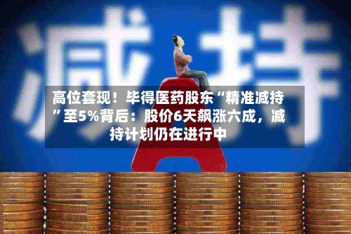 高位套现！毕得医药股东“精准减持”至5%背后：股价6天飙涨六成，减持计划仍在进行中-第2张图片