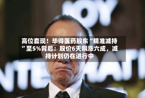 高位套现！毕得医药股东“精准减持”至5%背后：股价6天飙涨六成，减持计划仍在进行中
