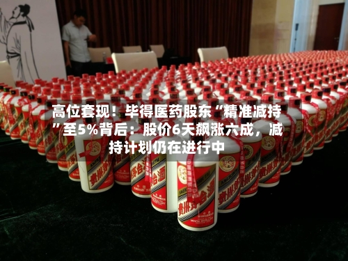 高位套现！毕得医药股东“精准减持	”至5%背后：股价6天飙涨六成	，减持计划仍在进行中-第3张图片