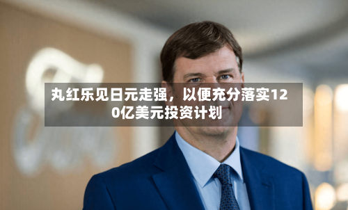 丸红乐见日元走强，以便充分落实120亿美元投资计划