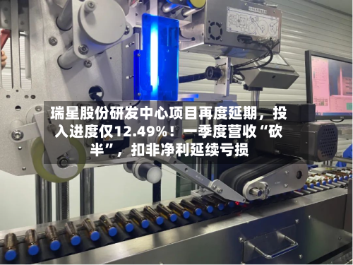 瑞星股份研发中心项目再度延期，投入进度仅12.49%！一季度营收“砍半”，扣非净利延续亏损-第2张图片