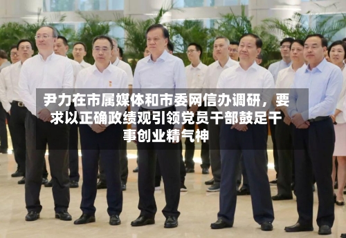 尹力在市属媒体和市委网信办调研	，要求以正确政绩观引领党员干部鼓足干事创业精气神-第3张图片