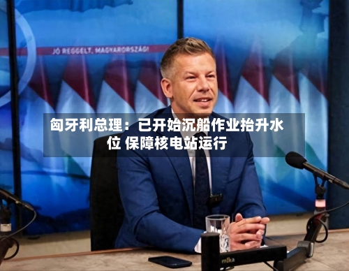 匈牙利总理:已开始沉船作业抬升水位 保障核电站运行