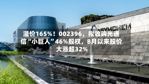 溢价165%！002396	，拟收购光通信“小巨人”46%股权，8月以来股价大涨超32%-第2张图片