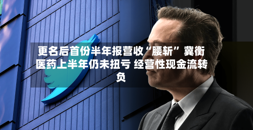 更名后首份半年报营收“腰斩” 冀衡医药上半年仍未扭亏 经营性现金流转负-第3张图片