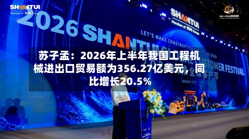 苏子孟：2026年上半年我国工程机械进出口贸易额为356.27亿美元，同比增长20.5%-第3张图片
