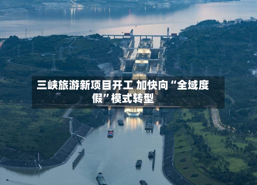 三峡旅游新项目开工 加快向“全域度假	”模式转型-第2张图片