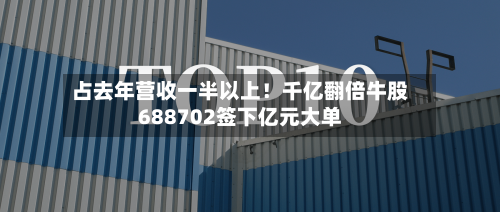 占去年营收一半以上！千亿翻倍牛股688702签下亿元大单-第1张图片