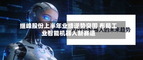 继峰股份上半年业绩逆势突围 布局工业智能机器人新赛道