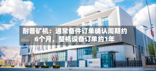 耐普矿机：通常备件订单确认周期约6个月，整机设备订单约1年-第1张图片