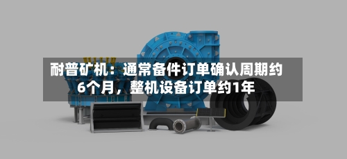 耐普矿机：通常备件订单确认周期约6个月	，整机设备订单约1年-第3张图片