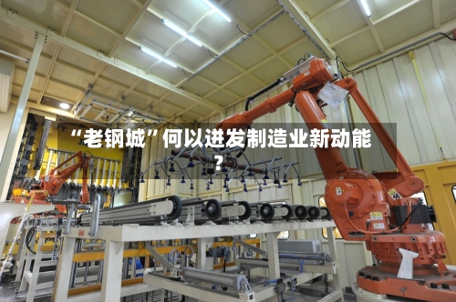 “老钢城”何以迸发制造业新动能？-第3张图片