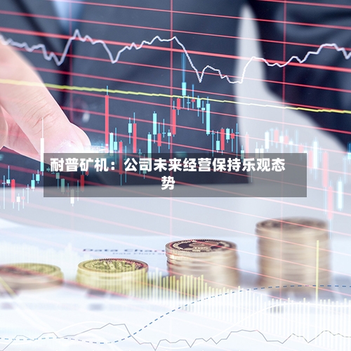 耐普矿机：公司未来经营保持乐观态势-第3张图片