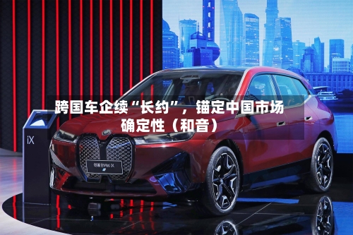 跨国车企续“长约	”，锚定中国市场确定性（和音）-第3张图片