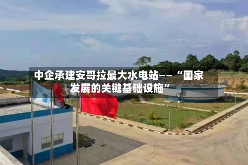 中企承建安哥拉最大水电站—— “国家发展的关键基础设施	”-第2张图片
