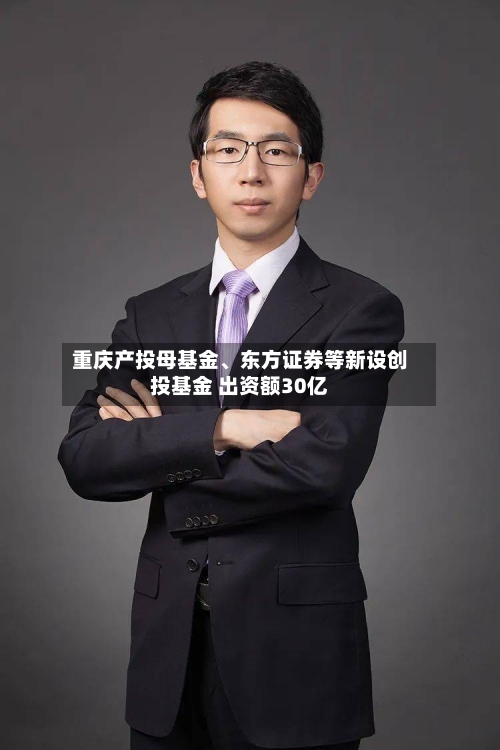 重庆产投母基金、东方证券等新设创投基金 出资额30亿-第2张图片