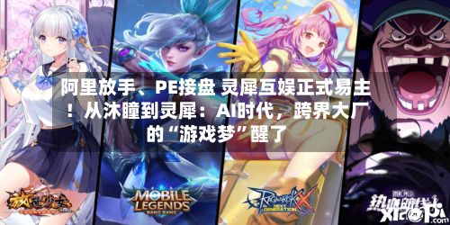 阿里放手、PE接盘 灵犀互娱正式易主！从沐瞳到灵犀：AI时代	，跨界大厂的“游戏梦”醒了-第3张图片