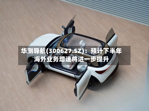 华测导航(300627.SZ)：预计下半年海外业务增速将进一步提升-第3张图片