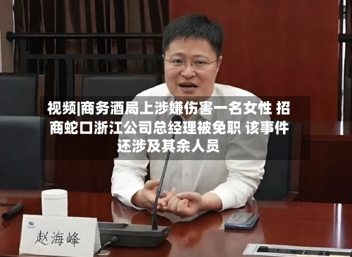 视频|商务酒局上涉嫌伤害一名女性 招商蛇口浙江公司总经理被免职 该事件还涉及其余人员-第2张图片