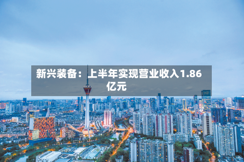新兴装备:上半年实现营业收入1.86亿元-第2张图片