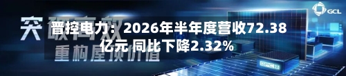 晋控电力：2026年半年度营收72.38亿元 同比下降2.32%-第3张图片