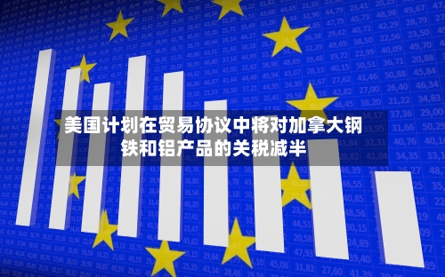 美国计划在贸易协议中将对加拿大钢铁和铝产品的关税减半-第2张图片