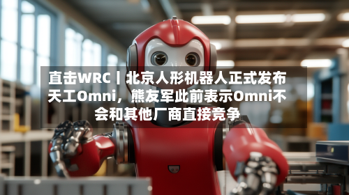直击WRC丨北京人形机器人正式发布天工Omni，熊友军此前表示Omni不会和其他厂商直接竞争