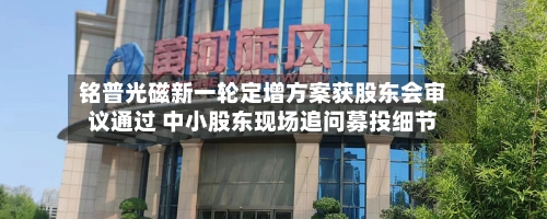 铭普光磁新一轮定增方案获股东会审议通过 中小股东现场追问募投细节