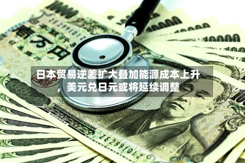 日本贸易逆差扩大叠加能源成本上升，美元兑日元或将延续调整-第3张图片