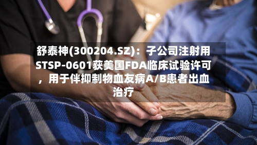 舒泰神(300204.SZ)：子公司注射用STSP-0601获美国FDA临床试验许可，用于伴抑制物血友病A/B患者出血治疗