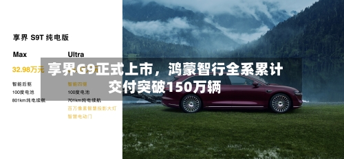 享界G9正式上市，鸿蒙智行全系累计交付突破150万辆