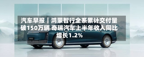 汽车早报|鸿蒙智行全系累计交付量破150万辆 奇瑞汽车上半年收入同比增长1.2%-第2张图片