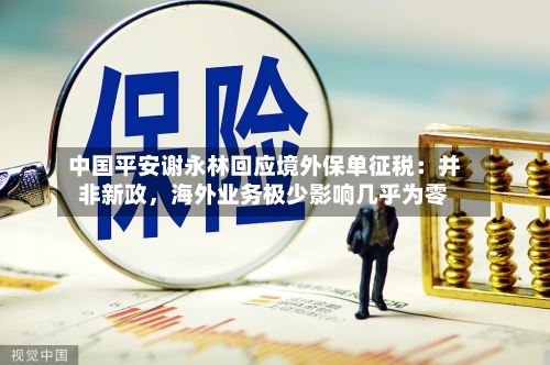 中国平安谢永林回应境外保单征税：并非新政	，海外业务极少影响几乎为零-第2张图片