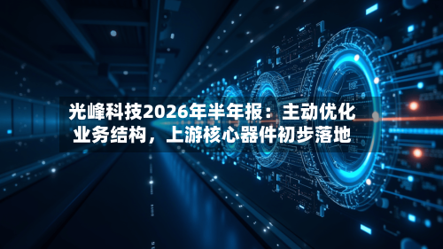 光峰科技2026年半年报：主动优化业务结构	，上游核心器件初步落地-第3张图片
