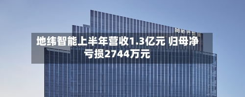 地纬智能上半年营收1.3亿元 归母净亏损2744万元