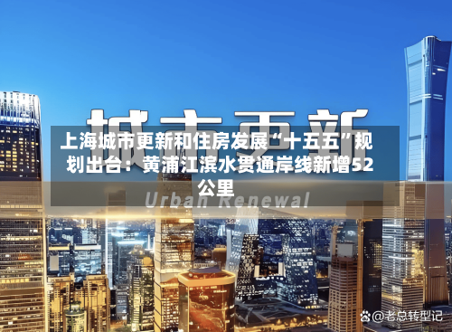 上海城市更新和住房发展“十五五”规划出台：黄浦江滨水贯通岸线新增52公里