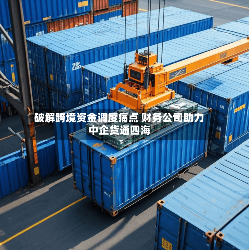 破解跨境资金调度痛点 财务公司助力中企货通四海-第2张图片