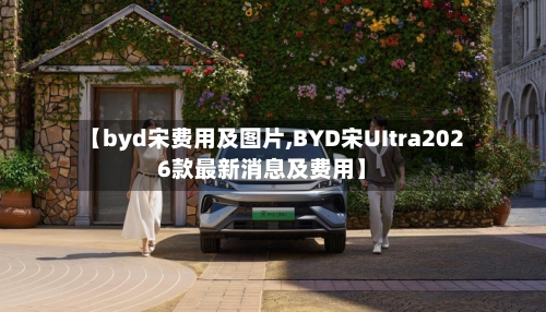【byd宋费用及图片,BYD宋UItra2026款最新消息及费用】