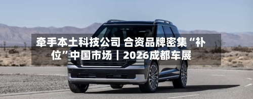 牵手本土科技公司 合资品牌密集“补位”中国市场｜2026成都车展
