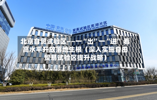 北京自贸试验区——一“出”一“进” 看高水平开放落地生根（深入实施自由贸易试验区提升战略）
