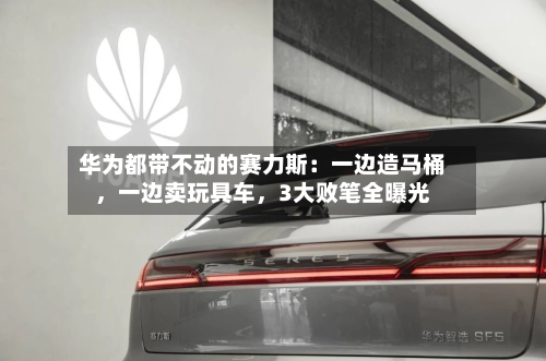 华为都带不动的赛力斯：一边造马桶，一边卖玩具车，3大败笔全曝光