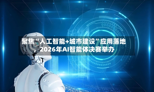 聚焦“人工智能+城市建设	”应用落地，2026年AI智能体决赛举办-第2张图片