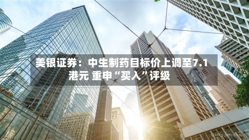 美银证券：中生制药目标价上调至7.1港元 重申“买入	”评级-第3张图片