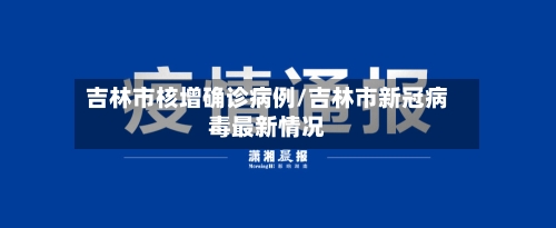 吉林市核增确诊病例/吉林市新冠病毒最新情况