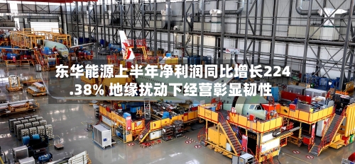 东华能源上半年净利润同比增长224.38% 地缘扰动下经营彰显韧性-第1张图片