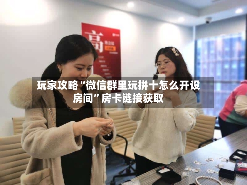 玩家攻略“微信群里玩拼十怎么开设房间”房卡链接获取-第2张图片
